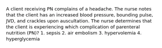 A client receiving PN complains of a headache. The nurse notes that the client has an increased blood pressure, bounding pulse, JVD, and crackles upon auscultation. The nurse determines that the client is experiencing which complication of parenteral nutrition (PN)? 1. sepsis 2. air embolism 3. hypervolemia 4. hyperglycemia