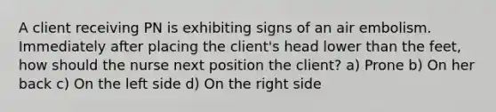 A client receiving PN is exhibiting signs of an air embolism. Immediately after placing the client's head lower than the feet, how should the nurse next position the client? a) Prone b) On her back c) On the left side d) On the right side