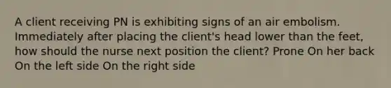 A client receiving PN is exhibiting signs of an air embolism. Immediately after placing the client's head lower than the feet, how should the nurse next position the client? Prone On her back On the left side On the right side