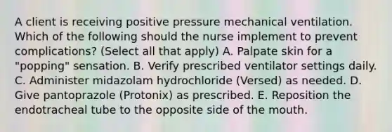 A client is receiving positive pressure mechanical ventilation. Which of the following should the nurse implement to prevent complications? (Select all that apply) A. Palpate skin for a "popping" sensation. B. Verify prescribed ventilator settings daily. C. Administer midazolam hydrochloride (Versed) as needed. D. Give pantoprazole (Protonix) as prescribed. E. Reposition the endotracheal tube to the opposite side of the mouth.