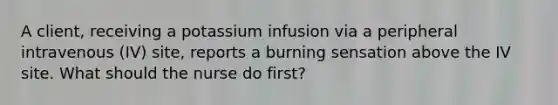 A client, receiving a potassium infusion via a peripheral intravenous (IV) site, reports a burning sensation above the IV site. What should the nurse do first?