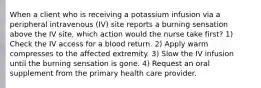 When a client who is receiving a potassium infusion via a peripheral intravenous (IV) site reports a burning sensation above the IV site, which action would the nurse take first? 1) Check the IV access for a blood return. 2) Apply warm compresses to the affected extremity. 3) Slow the IV infusion until the burning sensation is gone. 4) Request an oral supplement from the primary health care provider.