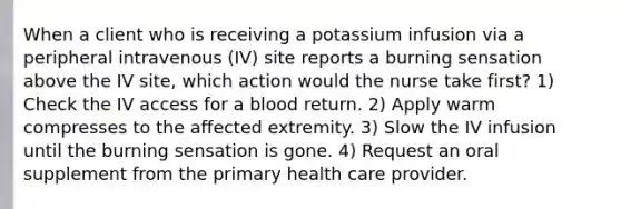 When a client who is receiving a potassium infusion via a peripheral intravenous (IV) site reports a burning sensation above the IV site, which action would the nurse take first? 1) Check the IV access for a blood return. 2) Apply warm compresses to the affected extremity. 3) Slow the IV infusion until the burning sensation is gone. 4) Request an oral supplement from the primary health care provider.