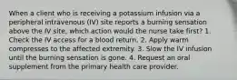 When a client who is receiving a potassium infusion via a peripheral intravenous (IV) site reports a burning sensation above the IV site, which action would the nurse take first? 1. Check the IV access for a blood return. 2. Apply warm compresses to the affected extremity. 3. Slow the IV infusion until the burning sensation is gone. 4. Request an oral supplement from the primary health care provider.