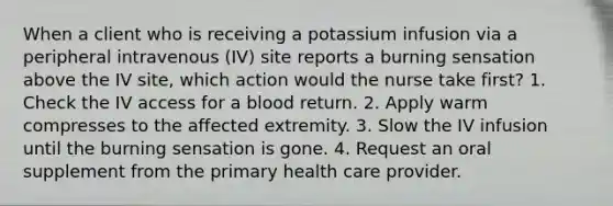 When a client who is receiving a potassium infusion via a peripheral intravenous (IV) site reports a burning sensation above the IV site, which action would the nurse take first? 1. Check the IV access for a blood return. 2. Apply warm compresses to the affected extremity. 3. Slow the IV infusion until the burning sensation is gone. 4. Request an oral supplement from the primary health care provider.