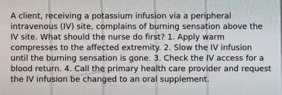 A client, receiving a potassium infusion via a peripheral intravenous (IV) site, complains of burning sensation above the IV site. What should the nurse do first? 1. Apply warm compresses to the affected extremity. 2. Slow the IV infusion until the burning sensation is gone. 3. Check the IV access for a blood return. 4. Call the primary health care provider and request the IV infusion be changed to an oral supplement.