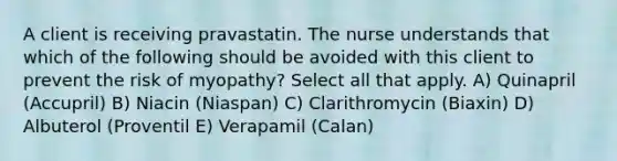 A client is receiving pravastatin. The nurse understands that which of the following should be avoided with this client to prevent the risk of myopathy? Select all that apply. A) Quinapril (Accupril) B) Niacin (Niaspan) C) Clarithromycin (Biaxin) D) Albuterol (Proventil E) Verapamil (Calan)