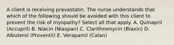 A client is receiving pravastatin. The nurse understands that which of the following should be avoided with this client to prevent the risk of myopathy? Select all that apply. A. Quinapril (Accupril) B. Niacin (Niaspan) C. Clarithromycin (Biaxin) D. Albuterol (Proventil) E. Verapamil (Calan)