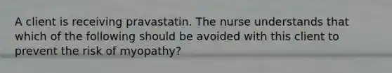 A client is receiving pravastatin. The nurse understands that which of the following should be avoided with this client to prevent the risk of myopathy?