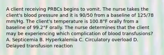 A client receiving PRBCs begins to vomit. The nurse takes the client's blood pressure and it is 90/50 from a baseline of 125/78 mm/Hg. The client's temperature is 100.8°F orally from a baseline of 99.2°F orally. The nurse determines that the client may be experiencing which complication of blood transfusions? A. Septicemia B. Hyperkalemia C. Circulatory overload D. Delayed transfusion reaction