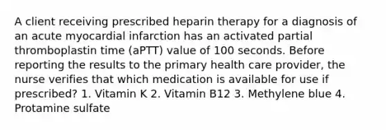 A client receiving prescribed heparin therapy for a diagnosis of an acute myocardial infarction has an activated partial thromboplastin time (aPTT) value of 100 seconds. Before reporting the results to the primary health care provider, the nurse verifies that which medication is available for use if prescribed? 1. Vitamin K 2. Vitamin B12 3. Methylene blue 4. Protamine sulfate