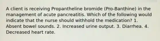 A client is receiving Propantheline bromide (Pro-Banthine) in the management of acute pancreatitis. Which of the following would indicate that the nurse should withhold the medication? 1. Absent bowel sounds. 2. Increased urine output. 3. Diarrhea. 4. Decreased heart rate.