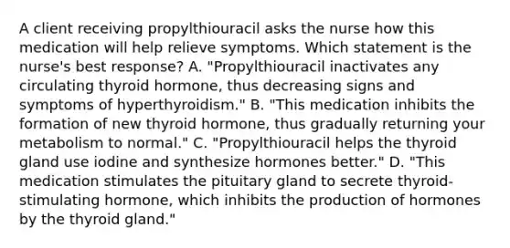 A client receiving propylthiouracil asks the nurse how this medication will help relieve symptoms. Which statement is the nurse's best response? A. "Propylthiouracil inactivates any circulating thyroid hormone, thus decreasing signs and symptoms of hyperthyroidism." B. "This medication inhibits the formation of new thyroid hormone, thus gradually returning your metabolism to normal." C. "Propylthiouracil helps the thyroid gland use iodine and synthesize hormones better." D. "This medication stimulates the pituitary gland to secrete thyroid-stimulating hormone, which inhibits the production of hormones by the thyroid gland."