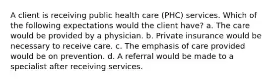 A client is receiving public health care (PHC) services. Which of the following expectations would the client have? a. The care would be provided by a physician. b. Private insurance would be necessary to receive care. c. The emphasis of care provided would be on prevention. d. A referral would be made to a specialist after receiving services.