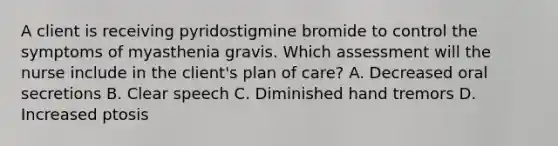 A client is receiving pyridostigmine bromide to control the symptoms of myasthenia gravis. Which assessment will the nurse include in the client's plan of care? A. Decreased oral secretions B. Clear speech C. Diminished hand tremors D. Increased ptosis