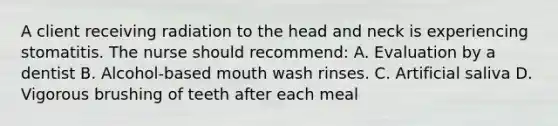 A client receiving radiation to the head and neck is experiencing stomatitis. The nurse should recommend: A. Evaluation by a dentist B. Alcohol-based mouth wash rinses. C. Artificial saliva D. Vigorous brushing of teeth after each meal