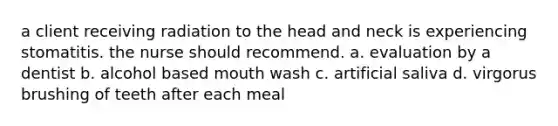 a client receiving radiation to the head and neck is experiencing stomatitis. the nurse should recommend. a. evaluation by a dentist b. alcohol based mouth wash c. artificial saliva d. virgorus brushing of teeth after each meal