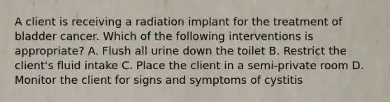 A client is receiving a radiation implant for the treatment of bladder cancer. Which of the following interventions is appropriate? A. Flush all urine down the toilet B. Restrict the client's fluid intake C. Place the client in a semi-private room D. Monitor the client for signs and symptoms of cystitis