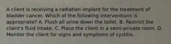 A client is receiving a radiation implant for the treatment of bladder cancer. Which of the following interventions is appropriate? A. Flush all urine down the toilet. B. Restrict the client's fluid intake. C. Place the client in a semi-private room. D. Monitor the client for signs and symptoms of cystitis.