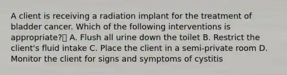 A client is receiving a radiation implant for the treatment of bladder cancer. Which of the following interventions is appropriate? A. Flush all urine down the toilet B. Restrict the client's fluid intake C. Place the client in a semi-private room D. Monitor the client for signs and symptoms of cystitis