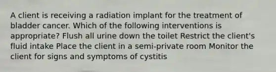 A client is receiving a radiation implant for the treatment of bladder cancer. Which of the following interventions is appropriate? Flush all urine down the toilet Restrict the client's fluid intake Place the client in a semi-private room Monitor the client for signs and symptoms of cystitis