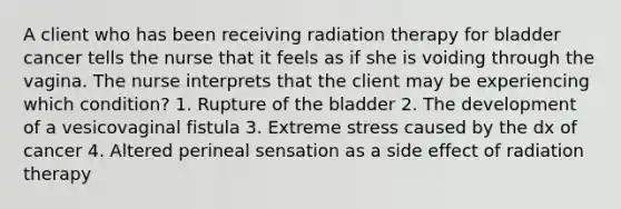 A client who has been receiving radiation therapy for bladder cancer tells the nurse that it feels as if she is voiding through the vagina. The nurse interprets that the client may be experiencing which condition? 1. Rupture of the bladder 2. The development of a vesicovaginal fistula 3. Extreme stress caused by the dx of cancer 4. Altered perineal sensation as a side effect of radiation therapy