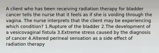 A client who has been receiving radiation therapy for bladder cancer tells the nurse that it feels as if she is voiding through the vagina. The nurse interprets that the client may be experiencing which condition? 1.Rupture of the bladder 2.The development of a vesicovaginal fistula 3.Extreme stress caused by the diagnosis of cancer 4.Altered perineal sensation as a side effect of radiation therapy