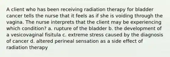 A client who has been receiving radiation therapy for bladder cancer tells the nurse that it feels as if she is voiding through the vagina. The nurse interprets that the client may be experiencing which condition? a. rupture of the bladder b. the development of a vesicovaginal fisitula c. extreme stress caused by the diagnosis of cancer d. altered perineal sensation as a side effect of radiation therapy