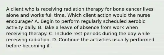 A client who is receiving radiation therapy for bone cancer lives alone and works full time. Which client action would the nurse encourage? A. Begin to perform regularly scheduled aerobic activity daily. B. Take a leave of absence from work when receiving therapy. C. Include rest periods during the day while receiving radiation. D. Continue the activities usually performed before becoming ill.