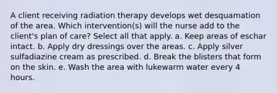 A client receiving radiation therapy develops wet desquamation of the area. Which intervention(s) will the nurse add to the client's plan of care? Select all that apply. a. Keep areas of eschar intact. b. Apply dry dressings over the areas. c. Apply silver sulfadiazine cream as prescribed. d. Break the blisters that form on the skin. e. Wash the area with lukewarm water every 4 hours.