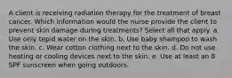 A client is receiving radiation therapy for the treatment of breast cancer. Which information would the nurse provide the client to prevent skin damage during treatments? Select all that apply. a. Use only tepid water on the skin. b. Use baby shampoo to wash the skin. c. Wear cotton clothing next to the skin. d. Do not use heating or cooling devices next to the skin. e. Use at least an 8 SPF sunscreen when going outdoors.