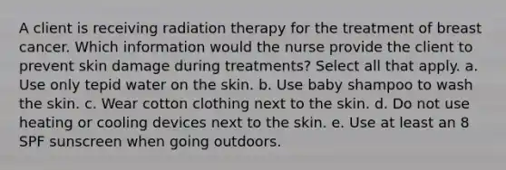 A client is receiving radiation therapy for the treatment of breast cancer. Which information would the nurse provide the client to prevent skin damage during treatments? Select all that apply. a. Use only tepid water on the skin. b. Use baby shampoo to wash the skin. c. Wear cotton clothing next to the skin. d. Do not use heating or cooling devices next to the skin. e. Use at least an 8 SPF sunscreen when going outdoors.