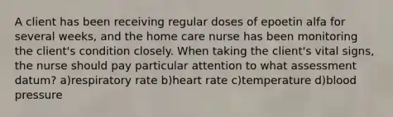 A client has been receiving regular doses of epoetin alfa for several weeks, and the home care nurse has been monitoring the client's condition closely. When taking the client's vital signs, the nurse should pay particular attention to what assessment datum? a)respiratory rate b)heart rate c)temperature d)blood pressure