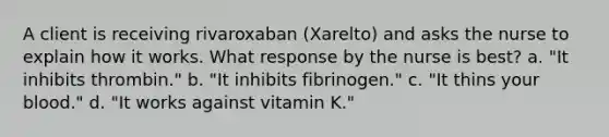 A client is receiving rivaroxaban (Xarelto) and asks the nurse to explain how it works. What response by the nurse is best? a. "It inhibits thrombin." b. "It inhibits fibrinogen." c. "It thins your blood." d. "It works against vitamin K."