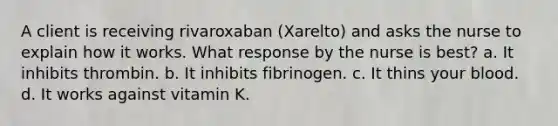 A client is receiving rivaroxaban (Xarelto) and asks the nurse to explain how it works. What response by the nurse is best? a. It inhibits thrombin. b. It inhibits fibrinogen. c. It thins your blood. d. It works against vitamin K.