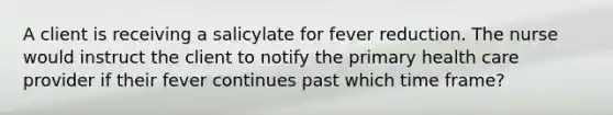 A client is receiving a salicylate for fever reduction. The nurse would instruct the client to notify the primary health care provider if their fever continues past which time frame?