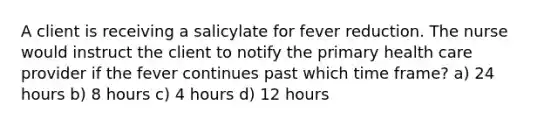 A client is receiving a salicylate for fever reduction. The nurse would instruct the client to notify the primary health care provider if the fever continues past which time frame? a) 24 hours b) 8 hours c) 4 hours d) 12 hours