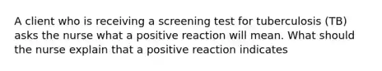 A client who is receiving a screening test for tuberculosis (TB) asks the nurse what a positive reaction will mean. What should the nurse explain that a positive reaction indicates