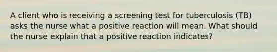 A client who is receiving a screening test for tuberculosis (TB) asks the nurse what a positive reaction will mean. What should the nurse explain that a positive reaction indicates?