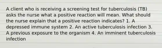 A client who is receiving a screening test for tuberculosis (TB) asks the nurse what a positive reaction will mean. What should the nurse explain that a positive reaction indicates? 1. A depressed immune system 2. An active tuberculosis infection 3. A previous exposure to the organism 4. An imminent tuberculosis infection