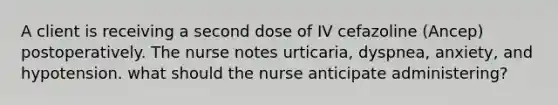 A client is receiving a second dose of IV cefazoline (Ancep) postoperatively. The nurse notes urticaria, dyspnea, anxiety, and hypotension. what should the nurse anticipate administering?