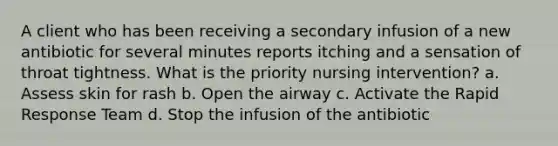 A client who has been receiving a secondary infusion of a new antibiotic for several minutes reports itching and a sensation of throat tightness. What is the priority nursing intervention? a. Assess skin for rash b. Open the airway c. Activate the Rapid Response Team d. Stop the infusion of the antibiotic