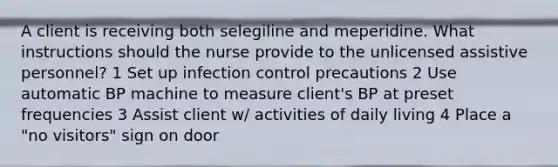 A client is receiving both selegiline and meperidine. What instructions should the nurse provide to the unlicensed assistive personnel? 1 Set up infection control precautions 2 Use automatic BP machine to measure client's BP at preset frequencies 3 Assist client w/ activities of daily living 4 Place a "no visitors" sign on door