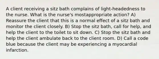 A client receiving a sitz bath complains of light-headedness to the nurse. What is the nurse's mostappropriate action? A) Reassure the client that this is a normal effect of a sitz bath and monitor the client closely. B) Stop the sitz bath, call for help, and help the client to the toilet to sit down. C) Stop the sitz bath and help the client ambulate back to the client room. D) Call a code blue because the client may be experiencing a myocardial infarction.