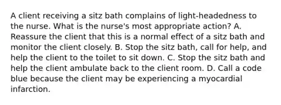 A client receiving a sitz bath complains of light-headedness to the nurse. What is the nurse's most appropriate action? A. Reassure the client that this is a normal effect of a sitz bath and monitor the client closely. B. Stop the sitz bath, call for help, and help the client to the toilet to sit down. C. Stop the sitz bath and help the client ambulate back to the client room. D. Call a code blue because the client may be experiencing a myocardial infarction.