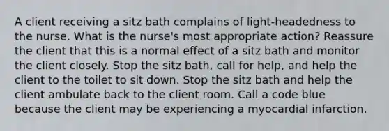 A client receiving a sitz bath complains of light-headedness to the nurse. What is the nurse's most appropriate action? Reassure the client that this is a normal effect of a sitz bath and monitor the client closely. Stop the sitz bath, call for help, and help the client to the toilet to sit down. Stop the sitz bath and help the client ambulate back to the client room. Call a code blue because the client may be experiencing a myocardial infarction.