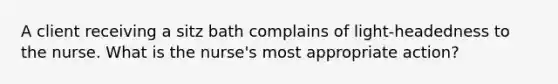 A client receiving a sitz bath complains of light-headedness to the nurse. What is the nurse's most appropriate action?