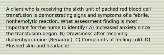A client who is receiving the sixth unit of packed red blood cell transfusion is demonstrating signs and symptoms of a febrile, nonhemolytic reaction. What assessment finding is most important for the nurse to identify? A) Increased anxiety since the transfusion began. B) Drowsiness after receiving diphenhydramine (Benadryl). C) Complaints of feeling cold. D) Flushed skin and headache.
