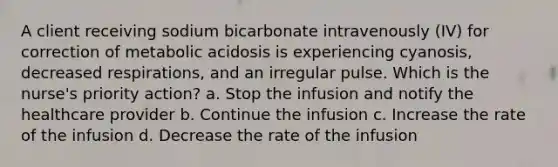 A client receiving sodium bicarbonate intravenously​ (IV) for correction of metabolic acidosis is experiencing​ cyanosis, decreased​ respirations, and an irregular pulse. Which is the​ nurse's priority​ action? a. Stop the infusion and notify the healthcare provider b. Continue the infusion c. Increase the rate of the infusion d. Decrease the rate of the infusion