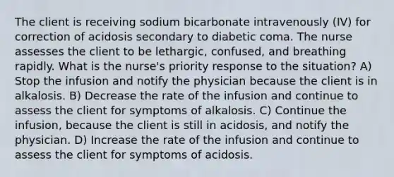 The client is receiving sodium bicarbonate intravenously (IV) for correction of acidosis secondary to diabetic coma. The nurse assesses the client to be lethargic, confused, and breathing rapidly. What is the nurse's priority response to the situation? A) Stop the infusion and notify the physician because the client is in alkalosis. B) Decrease the rate of the infusion and continue to assess the client for symptoms of alkalosis. C) Continue the infusion, because the client is still in acidosis, and notify the physician. D) Increase the rate of the infusion and continue to assess the client for symptoms of acidosis.